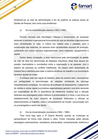 34
Sintetizam-se as eras da administração a fim de justificar as práticas atuais de
Gestão de Pessoas, bem como suas tendências:
a) Era da industrialização clássica (1900 a 1950)
Período marcado pela Abordagem Clássica e Humanística. As empresas
adotaram a estrutura organizacional burocrática em que as decisões organizacionais
eram centralizadas no topo. A cultura era voltada para o passado, para a
conservação das tradições. As pessoas eram consideradas recursos de produção,
juntamente com outros recursos organizacionais, como máquinas, equipamentos e
capital.
Dentro dessa concepção, a área responsável pela administração da gestão
de mão de obra era denominada de Relações Industriais. Essa área atuava em
posição intermediária e conciliadora entre a organização e as pessoas, com o
objetivo de amenizar os conflitos trabalhistas. Os cargos eram desenhados de
maneira fixa e definitiva para obter a máxima eficiência do trabalho e os funcionários
deveriam ajustar-se a eles.
O enfoque está nas regras do trabalho, plano de carreira claro, recompensas
por ambiguidade e administração de relações contratuais de emprego
frequentemente complexas. Os sistemas de avaliação de desempenho, o julgamento
de méritos e outras regras burocráticas especializadas geraram uma forte demanda
por especialistas de Rh. A experiência de Hawthorne mostrou que a atenção
dedicada aos empregados podia melhorar a produtividade e o moral, o que levou ao
estabelecimento de outro conjunto de processos destinados a reforçar os
relacionamentos no trabalho, como o enriquecimento de função, comunicação com
os 50 empregados e assim por diante.
b) Era da industrialização neoclássica (1950 – 1990):
Teve início logo após a 2ª Guerra Mundial, quando as mudanças se
apresentavam de forma mais intensa e veloz. Foram marcadas pelas demais
abordagens administrativas: neoclássica, estruturalista, comportamental, sistêmica e
 