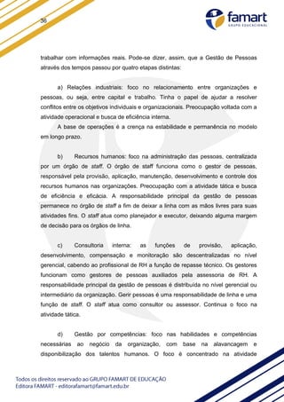 36
trabalhar com informações reais. Pode-se dizer, assim, que a Gestão de Pessoas
através dos tempos passou por quatro etapas distintas:
a) Relações industriais: foco no relacionamento entre organizações e
pessoas, ou seja, entre capital e trabalho. Tinha o papel de ajudar a resolver
conflitos entre os objetivos individuais e organizacionais. Preocupação voltada com a
atividade operacional e busca de eficiência interna.
A base de operações é a crença na estabilidade e permanência no modelo
em longo prazo.
b) Recursos humanos: foco na administração das pessoas, centralizada
por um órgão de staff. O órgão de staff funciona como o gestor de pessoas,
responsável pela provisão, aplicação, manutenção, desenvolvimento e controle dos
recursos humanos nas organizações. Preocupação com a atividade tática e busca
de eficiência e eficácia. A responsabilidade principal da gestão de pessoas
permanece no órgão de staff a fim de deixar a linha com as mãos livres para suas
atividades fins. O staff atua como planejador e executor, deixando alguma margem
de decisão para os órgãos de linha.
c) Consultoria interna: as funções de provisão, aplicação,
desenvolvimento, compensação e monitoração são descentralizadas no nível
gerencial, cabendo ao profissional de RH a função de repasse técnico. Os gestores
funcionam como gestores de pessoas auxiliados pela assessoria de RH. A
responsabilidade principal da gestão de pessoas é distribuída no nível gerencial ou
intermediário da organização. Gerir pessoas é uma responsabilidade de linha e uma
função de staff. O staff atua como consultor ou assessor. Continua o foco na
atividade tática.
d) Gestão por competências: foco nas habilidades e competências
necessárias ao negócio da organização, com base na alavancagem e
disponibilização dos talentos humanos. O foco é concentrado na atividade
 