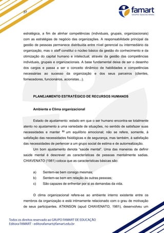 37
estratégica, a fim de alinhar competências (individuais, grupais, organizacionais)
com as estratégias de negócio das organizações. A responsabilidade principal da
gestão de pessoas permanece distribuída entre nível gerencial ou intermediário da
organização, mas o staff constitui o núcleo básico da gestão do conhecimento e da
otimização do capital humano e intelectual, através da gestão das competências
individuais, grupais e organizacionais. A base fundamental deixa de ser o desenho
dos cargos e passa a ser o conceito dinâmico de habilidades e competências
necessárias ao sucesso da organização e dos seus parceiros (clientes,
fornecedores, funcionários, acionistas...).
PLANEJAMENTO ESTRATÉGICO DE RECURSOS HUMANOS
Ambiente e Clima organizacional
Estado de ajustamento: estado em que o ser humano encontra-se totalmente
atento no ajustamento a uma variedade de situações, no sentido de satisfazer suas
necessidades e manter 53 um equilíbrio emocional; não se refere, somente, à
satisfação das necessidades fisiológicas e de segurança, mas também, à satisfação
das necessidades de pertencer a um grupo social de estima e de autorrealização.
Um bom ajustamento denota “saúde mental”. Uma das maneiras de definir
saúde mental é descrever as características de pessoas mentalmente sadias.
CHIAVENATO (1981) coloca que as características básicas são:
a) Sentem-se bem consigo mesmas;
b) Sentem-se bem em relação às outras pessoas;
c) São capazes de enfrentar por si as demandas da vida.
O clima organizacional refere-se ao ambiente interno existente entre os
membros da organização e está intimamente relacionado com o grau de motivação
de seus participantes. ATKINSON (apud CHIAVENATO, 1981), desenvolveu um
 