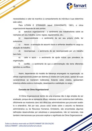 39
necessidades) e valor de incentivo (o comportamento do indivíduo é que determina
este valor).
Para LITWIN E STRINGER (apud CHIAVENATO, 1981), o clima
organizacional depende de seis pontos:
a) estrutura organizacional - o sentimento dos trabalhadores sobre as
restrições em seu trabalho, como: regras, regulamentos, etc.;
b) responsabilidade - o sentimento de ser seu próprio chefe, ter
autonomia;
c) riscos - a sensação de assumir riscos e enfrentar desafios no cargo ou
situação de trabalho;
d) recompensas - o sentimento de ser recompensado por um trabalho
bem feito;
e) calor e apoio - o sentimento de ajuda mútua que prevalece na
organização;
f) conflito - o sentimento de que a administração não teme diferentes
opiniões ou conflitos.
Assim, dependendo do modelo de liderança empregado na organização, os
climas organizacionais podem ser distintos e criados em curto prazo, apesar de suas
características se manterem inalteradas. Estando estes criados, apresentam
drásticos efeitos sobre a motivação, desempenho e satisfação no cargo.
Conceito de Clima Organizacional
O Clima Organizacional dentro de uma empresa não é algo simples de ser
analisado, porque ele se apresenta difuso, nebuloso e sem contornos bem definidos,
dificilmente se mostrando claro aos olhos dos administradores que procuram avaliá-
lo e entendê-lo. Até por isso, pouca coisa existe sobre o assunto na literatura
administrativa ou de Recursos Humanos. Entretanto, são encontradas algumas
definições desenvolvidas por estudiosos e pesquisadores, não só nacionais, mas
também internacionais que procuram explicar o significado de Clima Organizacional.
 