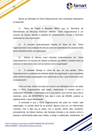 40
Dentre as definições de Clima Organizacional mais conhecidas destacamos
as seguintes:
1) Flávio de Toledo e Benedito Milioni, que no “Dicionário de
Administração de Recursos Humanos” definem: “Clima Organizacional é um
conjunto de valores, atitudes e padrões de comportamento, formais e informais,
existentes em uma organização”.
2) O consultor norte-americano Stanley M. Davis diz que: “Clima
organizacional é uma avaliação de até que ponto as expectativas das pessoas estão
sendo atendidas dentro da organização”.
3) Warren G. Bennis, outro consultor norte-americano diz: “Clima
Organizacional é um conjunto de valores ou atitudes que afetam a maneira como as
pessoas se relacionam umas com as outras e com a organização”.
4) O professor George H. Litwin diz que, em sua opinião: “Clima
Organizacional é a qualidade do ambiente dentro da organização e que é percebida
pelos membros dessa organização como sendo boa ou não, e que influenciam o seu
comportamento“.
Como se nota, existe uma ideia em comum nas definições acima: em todas
elas, o Clima Organizacional está ligado, diretamente, à maneira como o
colaborador PERCEBE a organização com a sua cultura, suas normas, seus usos e
costumes, como ele INTERPRETA tudo isso e como ele REAGE, positiva ou
negativamente, a essa interpretação.
A conclusão é que o Clima Organizacional não pode ser “criado” pela
organização, no sentido literal de se produzir alguma coisa em um determinado
momento, mas é algo que já existe, vivo e atuante, dentro dela, resultante,
principalmente, de fatores internos, das decisões tomadas e da maneira como o
pessoal é administrado pelos seus chefes, e atinge o colaborador, diretamente, no
 