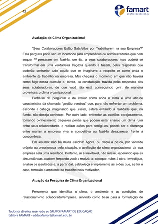 42
Avaliação do Clima Organizacional
“Seus Colaboradores Estão Satisfeitos por Trabalharem na sua Empresa?”
Esta pergunta pode ser um incômodo para empresários ou administradores que nem
sequer 58 pensaram em fazê-la, um dia, a seus colaboradores, mas poderá se
transformar em uma verdadeira tragédia quando a fazem, pelas respostas que
poderão contrariar tudo aquilo que se imaginava a respeito de como anda o
ambiente de trabalho na empresa. Mas chegará o momento em que não haverá
como fugir dessa questão e, talvez, da constatação, trazida pelas respostas dos
seus colaboradores, de que você não está conseguindo gerir, de maneira
proveitosa, o clima organizacional.
Furtar-se de perguntar e de avaliar como anda o clima é uma atitude
característica da chamada “gestão avestruz” que, para não enfrentar um problema,
esconde a cabeça imaginando que, assim, estará evitando a realidade que, no
fundo, não deseja conhecer. Por outro lado, enfrentar as opiniões corajosamente,
tomando conhecimento daqueles pontos que podem estar criando um clima ruim
entre seus colaboradores, e realizar ações para corrigi-los, poderá ser a diferença
entre manter a empresa viva e competitiva ou fazê-la desaparecer frente à
concorrência.
Em resumo: não há muita escolha! Agora, ou daqui a pouco, por vontade
própria ou pressionada pela situação, a avaliação do clima organizacional da sua
empresa será uma realidade. Portanto, se é inevitável, não relaxe, esperando que as
circunstâncias acabem forçando você a realizá-la: coloque mãos à obra. Investigue,
analise os resultados e, a partir daí, estabeleça e implemente as ações que, se for o
caso, tornarão o ambiente de trabalho mais motivador.
Atuação da Pesquisa de Clima Organizacional
Ferramenta que identifica o clima, o ambiente e as condições de
relacionamento colaborador/empresa, servindo como base para a formulação de
 