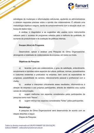 43
estratégias de mudanças e reformulações estruturais, ajudando os administradores
a obterem respostas precisas sobre a opinião dos colaboradores. É utilizada uma
metodologia objetiva e segura, isenta de comprometimento com a situação atual, em
busca de dados reais.
A análise, o diagnóstico e as sugestões são usados como instrumentos
valiosos para o sucesso de programas voltados para a melhoria da qualidade, do
aumento da produtividade e de avaliação de políticas internas.
Escopo (Alvo) do Programa
Desenvolver, aplicar e analisar uma Pesquisa de Clima Organizacional,
abrangendo a totalidade de colaboradores da empresa, em todos os níveis.
Objetivos da Pesquisa
a) levantar, junto aos colaboradores, o grau de satisfação, entendimento,
envolvimento e opiniões sobre aspectos da cultura, políticas, normas, procedimentos
e costumes existentes e praticados na empresa, bem como as expectativas de
progresso, possibilidade de carreira, relacionamento pessoal e profissional com a
chefia;
b) analisar e interpretar criticamente esses resultados, informando-os à
direção da empresa e aos próprios participantes, através de relatórios e/ou outros
canais de comunicação;
c) sugerir melhorias nos aspectos considerados pelos participantes da
pesquisa como mais “fracos”;
d) sugerir reforço nos aspectos considerados “fortes” pelos participantes.
Metodologia
A pesquisa de Clima Organizacional será desenvolvida de acordo com as
etapas descritas a seguir.
Etapas da Pesquisa:
 