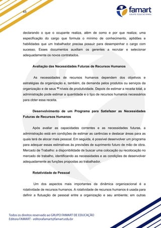 45
declarando o que o ocupante realiza, além de como e por que realiza; uma
especificação do cargo que formula o mínimo de conhecimento, aptidões e
habilidades que um trabalhador precisa possuir para desempenhar o cargo com
sucesso. Esses documentos auxiliam os gerentes a recrutar e selecionar
adequadamente os novos contratados.
Avaliação das Necessidades Futuras de Recursos Humanos
As necessidades de recursos humanos dependem dos objetivos e
estratégias da organização e, também, da demanda pelos produtos ou serviços da
organização e de seus 62 níveis de produtividade. Depois de estimar a receita total, a
administração pode estimar a quantidade e o tipo de recursos humanos necessários
para obter essa receita.
Desenvolvimento de um Programa para Satisfazer as Necessidades
Futuras de Recursos Humanos
Após avaliar as capacidades correntes e as necessidades futuras, a
administração está em condições de estimar as carências e destacar áreas para as
quais terá de alocar mais pessoal. Em seguida, é possível desenvolver um programa
para adequar essas estimativas às previsões de suprimento futuro de mão de obra.
Mercado de Trabalho: a disponibilidade de buscar uma colocação ou recolocação no
mercado de trabalho, identificando as necessidades e as condições de desenvolver
adequadamente as funções propostas ao trabalhador.
Rotatividade de Pessoal
Um dos aspectos mais importantes da dinâmica organizacional é a
rotatividade de recursos humanos. A rotatividade de recursos humanos é usada para
definir a flutuação de pessoal entre a organização e seu ambiente; em outras
 