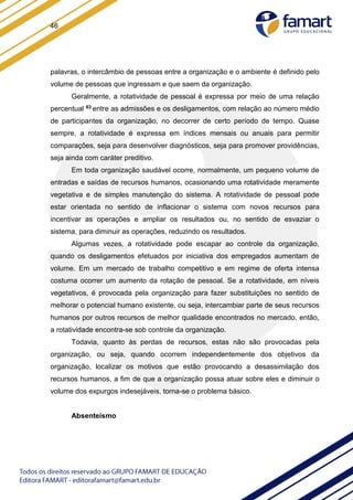46
palavras, o intercâmbio de pessoas entre a organização e o ambiente é definido pelo
volume de pessoas que ingressam e que saem da organização.
Geralmente, a rotatividade de pessoal é expressa por meio de uma relação
percentual 63 entre as admissões e os desligamentos, com relação ao número médio
de participantes da organização, no decorrer de certo período de tempo. Quase
sempre, a rotatividade é expressa em índices mensais ou anuais para permitir
comparações, seja para desenvolver diagnósticos, seja para promover providências,
seja ainda com caráter preditivo.
Em toda organização saudável ocorre, normalmente, um pequeno volume de
entradas e saídas de recursos humanos, ocasionando uma rotatividade meramente
vegetativa e de simples manutenção do sistema. A rotatividade de pessoal pode
estar orientada no sentido de inflacionar o sistema com novos recursos para
incentivar as operações e ampliar os resultados ou, no sentido de esvaziar o
sistema, para diminuir as operações, reduzindo os resultados.
Algumas vezes, a rotatividade pode escapar ao controle da organização,
quando os desligamentos efetuados por iniciativa dos empregados aumentam de
volume. Em um mercado de trabalho competitivo e em regime de oferta intensa
costuma ocorrer um aumento da rotação de pessoal. Se a rotatividade, em níveis
vegetativos, é provocada pela organização para fazer substituições no sentido de
melhorar o potencial humano existente, ou seja, intercambiar parte de seus recursos
humanos por outros recursos de melhor qualidade encontrados no mercado, então,
a rotatividade encontra-se sob controle da organização.
Todavia, quanto às perdas de recursos, estas não são provocadas pela
organização, ou seja, quando ocorrem independentemente dos objetivos da
organização, localizar os motivos que estão provocando a desassimilação dos
recursos humanos, a fim de que a organização possa atuar sobre eles e diminuir o
volume dos expurgos indesejáveis, torna-se o problema básico.
Absenteísmo
 