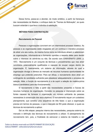 48
Dessa forma, passa-se a abordar, de modo sintético, a partir da hierarquia
das necessidades de Maslow, o enfoque dado às “Teorias da Motivação”, as quais
buscam entender o que leva o indivíduo à satisfação.
MÉTODO PARA CONTRATAÇÃO
Recrutamento de Pessoal
Pessoas e organizações convivem em um interminável processo dialético. As
pessoas e as organizações estão engajadas em um contínuo e interativo processo
de atrair uns aos outros, da mesma forma como os indivíduos atraem e selecionam
as organizações, informando-se e formando opiniões a respeito deles para decidir
sobre o interesse de admiti-los ou não. De acordo com CHIAVENATO (2000, p.
197): Recrutamento é um conjunto de técnicas e procedimentos que visa atrair
candidatos potencialmente qualificados e capazes de ocupar cargos dentro da
organização. É, basicamente, um sistema de informação, através do qual a
organização divulga e oferece ao mercado de recursos humanos oportunidades de
emprego que pretende preencher. Para ser eficaz, o recrutamento deve atrair um
contingente de candidatos suficiente para abastecer adequadamente o processo de
seleção. Aliás, a função do recrutamento é a de suprir a seleção de matéria-prima
básica (candidatos) para seu funcionamento.
O recrutamento é feito a partir das necessidades presentes e futuras de
recursos humanos da organização. Consiste na pesquisa e intervenção sobre as
fontes capazes de fornecer à organização um número suficiente de pessoas
necessárias à consecução dos seus objetivos. O recrutamento requer um cuidadoso
planejamento, que constitui uma sequência de três fases: o que a organização
precisa em termos de pessoas, o que o mercado de RH pode oferecer, e quais as
técnicas de recrutamento a aplicar.
Daí as três etapas: pesquisa interna das necessidades, pesquisa externa do
mercado e definição das técnicas de recrutamento a utilizar. O planejamento do
recrutamento tem, pois, a finalidade de estruturar o sistema de trabalho a ser
 