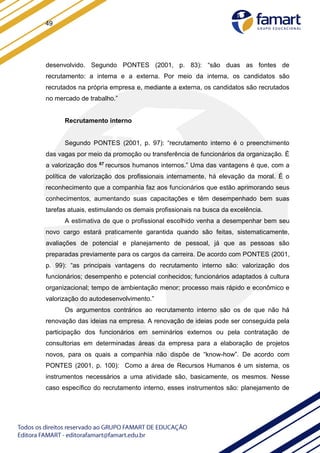 49
desenvolvido. Segundo PONTES (2001, p. 83): “são duas as fontes de
recrutamento: a interna e a externa. Por meio da interna, os candidatos são
recrutados na própria empresa e, mediante a externa, os candidatos são recrutados
no mercado de trabalho.”
Recrutamento interno
Segundo PONTES (2001, p. 97): “recrutamento interno é o preenchimento
das vagas por meio da promoção ou transferência de funcionários da organização. É
a valorização dos 67 recursos humanos internos.” Uma das vantagens é que, com a
política de valorização dos profissionais internamente, há elevação da moral. É o
reconhecimento que a companhia faz aos funcionários que estão aprimorando seus
conhecimentos, aumentando suas capacitações e têm desempenhado bem suas
tarefas atuais, estimulando os demais profissionais na busca da excelência.
A estimativa de que o profissional escolhido venha a desempenhar bem seu
novo cargo estará praticamente garantida quando são feitas, sistematicamente,
avaliações de potencial e planejamento de pessoal, já que as pessoas são
preparadas previamente para os cargos da carreira. De acordo com PONTES (2001,
p. 99): “as principais vantagens do recrutamento interno são: valorização dos
funcionários; desempenho e potencial conhecidos; funcionários adaptados à cultura
organizacional; tempo de ambientação menor; processo mais rápido e econômico e
valorização do autodesenvolvimento.”
Os argumentos contrários ao recrutamento interno são os de que não há
renovação das ideias na empresa. A renovação de ideias pode ser conseguida pela
participação dos funcionários em seminários externos ou pela contratação de
consultorias em determinadas áreas da empresa para a elaboração de projetos
novos, para os quais a companhia não dispõe de “know-how”. De acordo com
PONTES (2001, p. 100): Como a área de Recursos Humanos é um sistema, os
instrumentos necessários a uma atividade são, basicamente, os mesmos. Nesse
caso específico do recrutamento interno, esses instrumentos são: planejamento de
 