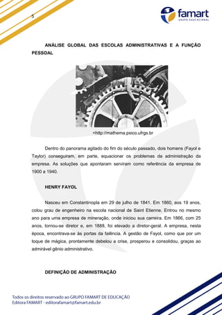 5
ANÁLISE GLOBAL DAS ESCOLAS ADMINISTRATIVAS E A FUNÇÃO
PESSOAL
<http://mathema.psico.ufrgs.br
Dentro do panorama agitado do fim do século passado, dois homens (Fayol e
Taylor) conseguiram, em parte, equacionar os problemas da administração da
empresa. As soluções que apontaram serviram como referência da empresa de
1900 a 1940.
HENRY FAYOL
Nasceu em Constantinopla em 29 de julho de 1841. Em 1860, aos 19 anos,
colou grau de engenheiro na escola nacional de Saint Etienne. Entrou no mesmo
ano para uma empresa de mineração, onde iniciou sua carreira. Em 1866, com 25
anos, tornou-se diretor e, em 1888, foi elevado a diretor-geral. A empresa, nesta
época, encontrava-se às portas da falência. A gestão de Fayol, como que por um
toque de mágica, prontamente debelou a crise, prosperou e consolidou, graças ao
admirável gênio administrativo.
DEFINIÇÃO DE ADMINISTRAÇÃO
 