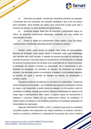 52
a) Entrevista de seleção: Constituindo importante elemento de avaliação,
a entrevista deve ser conduzida com bastante habilidade e tato a fim de produzir
bons resultados. Deve também ser usada como instrumento auxiliar para todo o
processo de seleção, ou como atividade pré selecionadora.
b) Entrevista dirigida: Neste tipo de entrevista o entrevistador segue um
roteiro de perguntas previamente elaboradas, baseadas em uma análise da
especificação do cargo.
c) Provas ou testes de conhecimento: Visam avaliar o grau de noções,
conhecimentos e habilidades adquiridas através do estudo ou práticas.
Existem, ainda, outras formas de seleção como testes de personalidade,
técnicas de simulação, entre outras, porém é importante saber qual metodologia
será aplicada para cada situação. A seleção de pessoas faz parte do processo de
provisão de pessoal, vindo logo depois do recrutamento. O recrutamento e a seleção
de recursos humanos devem ser tomados como duas fases de um mesmo processo:
a introdução de recursos humanos na organização. Se o recrutamento é uma
atividade de divulgação, de chamada, de atenção, de incremento da entrada,
portanto, uma atividade positiva e convidativa, a seleção é uma atividade obstativa,
de escolha, de opção e decisão, de filtragem da entrada, de classificação e,
portanto, restrita.
Enquanto a tarefa do recrutamento é a de atrair com seletividade – através de
várias técnicas de comunicação – os candidatos que possuam os requisitos mínimos
do cargo a ser preenchido, a tarefa básica da seleção é a de escolher, entre os
candidatos recrutados, aqueles que tenham maiores probabilidades de ajustar-se ao
cargo vago e desempenhá-lo bem. Assim, o objetivo básico do recrutamento é
abastecer o processo seletivo de sua matéria-prima básica: os candidatos. O
objetivo básico da seleção é o de escolher e classificar os candidatos adequados às
necessidades da organização.
Segundo CHIAVENATO (2000, p. 223), “a seleção busca entre os candidatos
recrutados aqueles mais adequados aos cargos existentes na empresa, visando a
manter ou aumentar a eficiência e o desempenho do pessoal, bem como a eficácia
 