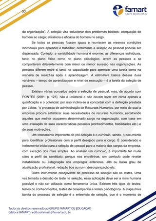 53
da organização”. A seleção visa solucionar dois problemas básicos: adequação do
homem ao cargo; eficiência e eficácia do homem no cargo.
Se todas as pessoas fossem iguais e reunissem as mesmas condições
individuais para aprender e trabalhar, certamente a seleção de pessoal poderia ser
dispensada. Contudo, a variabilidade humana é enorme: as diferenças individuais,
tanto no plano físico como no plano psicológico, levam as pessoas a se
comportarem diferentemente com maior ou menor sucesso nas organizações. As
pessoas diferem entre si tanto na capacidade para aprender uma tarefa como na
maneira de realizá-la após a aprendizagem. A estimativa básica dessas duas
variáveis – tempo de aprendizagem e nível de execução – é a tarefa da seleção de
pessoal.
Existem vários conceitos sobre a seleção de pessoal, mas, de acordo com
PONTES (2001, p. 125), não é unilateral e não devem levar em conta apenas a
qualificação e o potencial; por isso inclina-se a concordar com a definição prestada
por Lobos: “o processo de administração de Recursos Humanos, por meio do qual a
empresa procura satisfazer suas necessidades de recursos humanos, escolhendo
aqueles que melhor ocuparem determinado cargo na organização, com base em
uma avaliação de suas características pessoais (conhecimentos, habilidades etc.) e
de suas motivações.
Um instrumento importante de pré-seleção é o currículo, sendo, o documento
para identificar profissionais com o perfil desejado para o cargo. É considerado o
instrumento inicial para a seleção de pessoal para a maioria dos cargos da empresa,
com exceção dos mais simples. Ao analisar um currículo, é importante ter muito
claro o perfil do candidato, porque nas entrelinhas, um currículo pode revelar
instabilidade ou estagnação nos empregos anteriores, alto ou baixo grau de
atualização profissional, redação boa ou ruim, desorganização etc.
Outro instrumento coadjuvante do processo de seleção são os testes. Uma
vez tomada a decisão de teste na seleção, essa aplicação deve ser a mais humana
possível e não ser utilizada como ferramenta única. Existem três tipos de testes:
testes de conhecimentos, testes de desempenho e testes psicológicos. A etapa mais
bonita do processo de seleção é a entrevista de seleção, que é o momento de
 