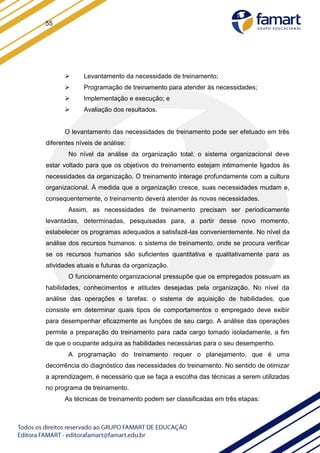 55
 Levantamento da necessidade de treinamento;
 Programação de treinamento para atender às necessidades;
 Implementação e execução; e
 Avaliação dos resultados.
O levantamento das necessidades de treinamento pode ser efetuado em três
diferentes níveis de análise:
No nível da análise da organização total: o sistema organizacional deve
estar voltado para que os objetivos do treinamento estejam intimamente ligados às
necessidades da organização. O treinamento interage profundamente com a cultura
organizacional. À medida que a organização cresce, suas necessidades mudam e,
consequentemente, o treinamento deverá atender às novas necessidades.
Assim, as necessidades de treinamento precisam ser periodicamente
levantadas, determinadas, pesquisadas para, a partir desse novo momento,
estabelecer os programas adequados a satisfazê-las convenientemente. No nível da
análise dos recursos humanos: o sistema de treinamento, onde se procura verificar
se os recursos humanos são suficientes quantitativa e qualitativamente para as
atividades atuais e futuras da organização.
O funcionamento organizacional pressupõe que os empregados possuam as
habilidades, conhecimentos e atitudes desejadas pela organização. No nível da
análise das operações e tarefas: o sistema de aquisição de habilidades, que
consiste em determinar quais tipos de comportamentos o empregado deve exibir
para desempenhar eficazmente as funções de seu cargo. A análise das operações
permite a preparação do treinamento para cada cargo tomado isoladamente, a fim
de que o ocupante adquira as habilidades necessárias para o seu desempenho.
A programação do treinamento requer o planejamento, que é uma
decorrência do diagnóstico das necessidades do treinamento. No sentido de otimizar
a aprendizagem, é necessário que se faça a escolha das técnicas a serem utilizadas
no programa de treinamento.
As técnicas de treinamento podem ser classificadas em três etapas:
 
