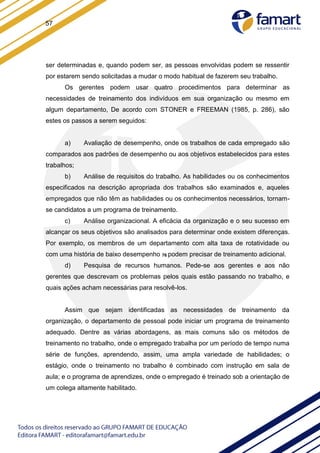 57
ser determinadas e, quando podem ser, as pessoas envolvidas podem se ressentir
por estarem sendo solicitadas a mudar o modo habitual de fazerem seu trabalho.
Os gerentes podem usar quatro procedimentos para determinar as
necessidades de treinamento dos indivíduos em sua organização ou mesmo em
algum departamento, De acordo com STONER e FREEMAN (1985, p. 286), são
estes os passos a serem seguidos:
a) Avaliação de desempenho, onde os trabalhos de cada empregado são
comparados aos padrões de desempenho ou aos objetivos estabelecidos para estes
trabalhos;
b) Análise de requisitos do trabalho. As habilidades ou os conhecimentos
especificados na descrição apropriada dos trabalhos são examinados e, aqueles
empregados que não têm as habilidades ou os conhecimentos necessários, tornam-
se candidatos a um programa de treinamento.
c) Análise organizacional. A eficácia da organização e o seu sucesso em
alcançar os seus objetivos são analisados para determinar onde existem diferenças.
Por exemplo, os membros de um departamento com alta taxa de rotatividade ou
com uma história de baixo desempenho 76 podem precisar de treinamento adicional.
d) Pesquisa de recursos humanos. Pede-se aos gerentes e aos não
gerentes que descrevam os problemas pelos quais estão passando no trabalho, e
quais ações acham necessárias para resolvê-los.
Assim que sejam identificadas as necessidades de treinamento da
organização, o departamento de pessoal pode iniciar um programa de treinamento
adequado. Dentre as várias abordagens, as mais comuns são os métodos de
treinamento no trabalho, onde o empregado trabalha por um período de tempo numa
série de funções, aprendendo, assim, uma ampla variedade de habilidades; o
estágio, onde o treinamento no trabalho é combinado com instrução em sala de
aula; e o programa de aprendizes, onde o empregado é treinado sob a orientação de
um colega altamente habilitado.
 