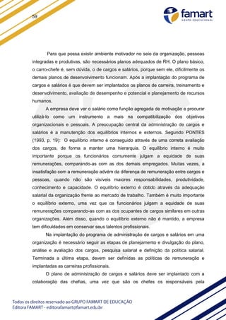 59
Para que possa existir ambiente motivador no seio da organização, pessoas
integradas e produtivas, são necessários planos adequados de RH. O plano básico,
o carro-chefe é, sem dúvida, o de cargos e salários, porque sem ele, dificilmente os
demais planos de desenvolvimento funcionam. Após a implantação do programa de
cargos e salários é que devem ser implantados os planos de carreira, treinamento e
desenvolvimento, avaliação de desempenho e potencial e planejamento de recursos
humanos.
A empresa deve ver o salário como função agregada de motivação e procurar
utilizá-lo como um instrumento a mais na compatibilização dos objetivos
organizacionais e pessoais. A preocupação central da administração de cargos e
salários é a manutenção dos equilíbrios internos e externos. Segundo PONTES
(1993, p. 19): O equilíbrio interno é conseguido através de uma correta avaliação
dos cargos, de forma a manter uma hierarquia. O equilíbrio interno é muito
importante porque os funcionários comumente julgam a equidade de suas
remunerações, comparando-as com as dos demais empregados. Muitas vezes, a
insatisfação com a remuneração advém da diferença de remuneração entre cargos e
pessoas, quando não são visíveis maiores responsabilidades, produtividade,
conhecimento e capacidade. O equilíbrio externo é obtido através da adequação
salarial da organização frente ao mercado de trabalho. Também é muito importante
o equilíbrio externo, uma vez que os funcionários julgam a equidade de suas
remunerações comparando-as com as dos ocupantes de cargos similares em outras
organizações. Além disso, quando o equilíbrio externo não é mantido, a empresa
tem dificuldades em conservar seus talentos profissionais.
Na implantação do programa de administração de cargos e salários em uma
organização é necessário seguir as etapas de planejamento e divulgação do plano,
análise e avaliação dos cargos, pesquisa salarial e definição da política salarial.
Terminada a última etapa, devem ser definidas as políticas de remuneração e
implantadas as carreiras profissionais.
O plano de administração de cargos e salários deve ser implantado com a
colaboração das chefias, uma vez que são os chefes os responsáveis pela
 