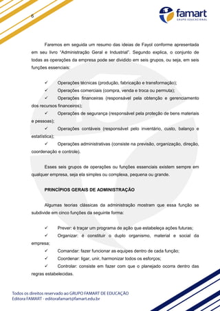 6
Faremos em seguida um resumo das ideias de Fayol conforme apresentada
em seu livro “Administração Geral e Industrial”. Segundo explica, o conjunto de
todas as operações da empresa pode ser dividido em seis grupos, ou seja, em seis
funções essenciais:
 Operações técnicas (produção, fabricação e transformação);
 Operações comerciais (compra, venda e troca ou permuta);
 Operações financeiras (responsável pela obtenção e gerenciamento
dos recursos financeiros);
 Operações de segurança (responsável pela proteção de bens materiais
e pessoas);
 Operações contáveis (responsável pelo inventário, custo, balanço e
estatística);
 Operações administrativas (consiste na previsão, organização, direção,
coordenação e controle).
Esses seis grupos de operações ou funções essenciais existem sempre em
qualquer empresa, seja ela simples ou complexa, pequena ou grande.
PRINCÍPIOS GERAIS DE ADMINISTRAÇÃO
Algumas teorias clássicas da administração mostram que essa função se
subdivide em cinco funções da seguinte forma:
 Prever: é traçar um programa de ação que estabeleça ações futuras;
 Organizar: é constituir o duplo organismo, material e social da
empresa;
 Comandar: fazer funcionar as equipes dentro de cada função;
 Coordenar: ligar, unir, harmonizar todos os esforços;
 Controlar: consiste em fazer com que o planejado ocorra dentro das
regras estabelecidas.
 
