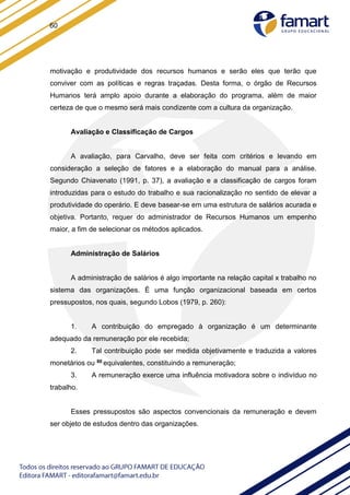 60
motivação e produtividade dos recursos humanos e serão eles que terão que
conviver com as políticas e regras traçadas. Desta forma, o órgão de Recursos
Humanos terá amplo apoio durante a elaboração do programa, além de maior
certeza de que o mesmo será mais condizente com a cultura da organização.
Avaliação e Classificação de Cargos
A avaliação, para Carvalho, deve ser feita com critérios e levando em
consideração a seleção de fatores e a elaboração do manual para a análise.
Segundo Chiavenato (1991, p. 37), a avaliação e a classificação de cargos foram
introduzidas para o estudo do trabalho e sua racionalização no sentido de elevar a
produtividade do operário. E deve basear-se em uma estrutura de salários acurada e
objetiva. Portanto, requer do administrador de Recursos Humanos um empenho
maior, a fim de selecionar os métodos aplicados.
Administração de Salários
A administração de salários é algo importante na relação capital x trabalho no
sistema das organizações. É uma função organizacional baseada em certos
pressupostos, nos quais, segundo Lobos (1979, p. 260):
1. A contribuição do empregado à organização é um determinante
adequado da remuneração por ele recebida;
2. Tal contribuição pode ser medida objetivamente e traduzida a valores
monetários ou 80 equivalentes, constituindo a remuneração;
3. A remuneração exerce uma influência motivadora sobre o indivíduo no
trabalho.
Esses pressupostos são aspectos convencionais da remuneração e devem
ser objeto de estudos dentro das organizações.
 