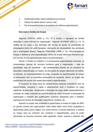 62
 Qualificação piloto, testes estatísticos ao manual;
 Cálculo do salário teórico “versus” real;
 Os re-enquadramentos e os estudos de melhoria organizacional.
Descrição e Análise de Cargos
Segundo PONTES (2000, p. 41): “É a função, o agregado de tarefas
atribuídas a cada indivíduo na organização”. Segundo OLIVEIRA (2001, p. 11): “A
análise de um cargo e sua descrição são formas de ajudar na contratação de
empregados dentro do perfil desejado, atendendo às necessidades das atividades
que o empregador deseja”. Segundo PASCHOAL (1998, p. 13): “Administração de
Cargos e Salários é uma especialização dentro da função Recursos Humanos que,
por sua vez, é uma especialização dentro da administração”.
Devido à divisão do trabalho e à consequente especialização funcional, as
necessidades básicas de recursos humanos para a organização – seja em
quantidade, seja em qualidade – são estabelecidas através de um esquema de
descrição e especificação de cargos. As descrições de cargos relacionam as tarefas,
os deveres, as responsabilidades do cargo, enquanto as especificações de cargos
se preocupam com os requisitos necessários ao ocupante. Assim, os cargos são
preenchidos de acordo com essas descrições e especificações.
O ocupante do cargo deve ter características pessoais compatíveis com as
especificações, enquanto o papel a desempenhar será o conteúdo do cargo
registrado na descrição. Geralmente a descrição do cargo relata impessoalmente o
conteúdo do cargo, enquanto as especificações do cargo fornecem a percepção da
organização a respeito das qualificações humanas desejáveis para o trabalho,
expressas em termos de educação, experiência, iniciativa, etc.
Quando os cargos são projetados e desenhados à revelia do órgão de ARH,
na grande maioria das organizações, resta então saber como foram projetados e
desenhados pelos outros órgãos. Em outros termos, é preciso descrever e analisar
os cargos para se conhecer seu conteúdo e especificações, para se poder
administrar os recursos humanos neles aplicados. Assim, quando o desenho dos
 