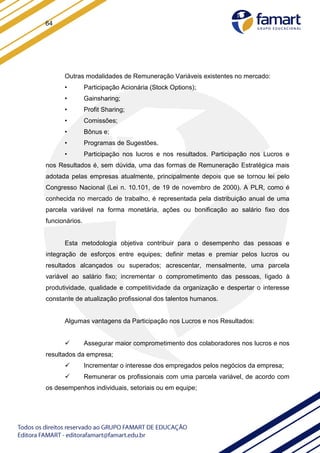64
Outras modalidades de Remuneração Variáveis existentes no mercado:
• Participação Acionária (Stock Options);
• Gainsharing;
• Profit Sharing;
• Comissões;
• Bônus e;
• Programas de Sugestões.
• Participação nos lucros e nos resultados. Participação nos Lucros e
nos Resultados é, sem dúvida, uma das formas de Remuneração Estratégica mais
adotada pelas empresas atualmente, principalmente depois que se tornou lei pelo
Congresso Nacional (Lei n. 10.101, de 19 de novembro de 2000). A PLR, como é
conhecida no mercado de trabalho, é representada pela distribuição anual de uma
parcela variável na forma monetária, ações ou bonificação ao salário fixo dos
funcionários.
Esta metodologia objetiva contribuir para o desempenho das pessoas e
integração de esforços entre equipes; definir metas e premiar pelos lucros ou
resultados alcançados ou superados; acrescentar, mensalmente, uma parcela
variável ao salário fixo; incrementar o comprometimento das pessoas, ligado à
produtividade, qualidade e competitividade da organização e despertar o interesse
constante de atualização profissional dos talentos humanos.
Algumas vantagens da Participação nos Lucros e nos Resultados:
 Assegurar maior comprometimento dos colaboradores nos lucros e nos
resultados da empresa;
 Incrementar o interesse dos empregados pelos negócios da empresa;
 Remunerar os profissionais com uma parcela variável, de acordo com
os desempenhos individuais, setoriais ou em equipe;
 