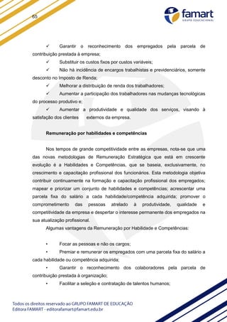 65
 Garantir o reconhecimento dos empregados pela parcela de
contribuição prestada à empresa;
 Substituir os custos fixos por custos variáveis;
 Não há incidência de encargos trabalhistas e previdenciários, somente
desconto no Imposto de Renda;
 Melhorar a distribuição de renda dos trabalhadores;
 Aumentar a participação dos trabalhadores nas mudanças tecnológicas
do processo produtivo e;
 Aumentar a produtividade e qualidade dos serviços, visando à
satisfação dos clientes externos da empresa.
Remuneração por habilidades e competências
Nos tempos de grande competitividade entre as empresas, nota-se que uma
das novas metodologias de Remuneração Estratégica que está em crescente
evolução é a Habilidades e Competências, que se baseia, exclusivamente, no
crescimento e capacitação profissional dos funcionários. Esta metodologia objetiva
contribuir continuamente na formação e capacitação profissional dos empregados;
mapear e priorizar um conjunto de habilidades e competências; acrescentar uma
parcela fixa do salário a cada habilidade/competência adquirida; promover o
comprometimento das pessoas atrelado à produtividade, qualidade e
competitividade da empresa e despertar o interesse permanente dos empregados na
sua atualização profissional.
Algumas vantagens da Remuneração por Habilidade e Competências:
• Focar as pessoas e não os cargos;
• Premiar e remunerar os empregados com uma parcela fixa do salário a
cada habilidade ou competência adquirida;
• Garantir o reconhecimento dos colaboradores pela parcela de
contribuição prestada à organização;
• Facilitar a seleção e contratação de talentos humanos;
 