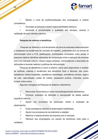 66
• Manter o nível de profissionalização dos empregados a índices
competitivos;
• Encorajar as pessoas a terem responsabilidades plenas e;
• Aumentar a produtividade e qualidade dos serviços, visando à
satisfação de seus clientes externos.
Pesquisa de salários e benefícios
Pesquisa de Salários é uma ferramenta útil para as empresas diagnosticarem
e analisarem as tendências do mercado de trabalho, juntamente com as formas de
remuneração como a PLR, gratificações, bonificações, comissões, entre outras. A
pesquisa objetiva identificar elementos de comparação entre a estrutura da empresa
com a do mercado externo; checar cargos similares, nomenclaturas e descrições de
atribuições e levantar salários e políticas de remuneração.
Pesquisa de Benefícios é como a anterior: serve para diagnosticar e analisar
as políticas, práticas e tendências dos benefícios fixos e flexíveis, tais como:
assistência médico-hospitalar, assistência odontologia, previdência privada, seguro
de vida, vale-refeição, cartão de crédito, assessoria jurídica, motorista, auxílio
funeral, entre outros.
Algumas vantagens da Pesquisa de Salários e Benefícios:
 Remunerar funcionários a níveis mercadologicamente satisfatórios;
 Fornecer subsídios na definição e manutenção da tabela salarial
(equilíbrio interno);
 Apoiar nos processos de promoção, mérito e avaliação de
desempenho;
 Evitar paradigmas salariais e reclamações trabalhistas;
 Apoiar nos processos de recrutamento e seleção;
 Melhorar a relacionamento da empresa com o mercado.
 Oferecer aos empregados um pacote de benefícios mais justo e
vantajoso;
 