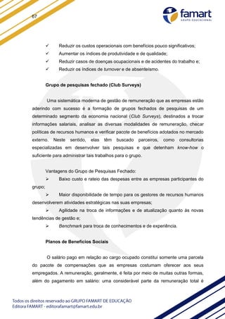 67
 Reduzir os custos operacionais com benefícios pouco significativos;
 Aumentar os índices de produtividade e de qualidade;
 Reduzir casos de doenças ocupacionais e de acidentes do trabalho e;
 Reduzir os índices de turnover e de absenteísmo.
Grupo de pesquisas fechado (Club Surveys)
Uma sistemática moderna de gestão de remuneração que as empresas estão
aderindo com sucesso é a formação de grupos fechados de pesquisas de um
determinado segmento da economia nacional (Club Surveys), destinados a trocar
informações salariais, analisar as diversas modalidades de remuneração, checar
políticas de recursos humanos e verificar pacote de benefícios adotados no mercado
externo. Neste sentido, elas têm buscado parceiros, como consultorias
especializadas em desenvolver tais pesquisas e que detenham know-how o
suficiente para administrar tais trabalhos para o grupo.
Vantagens do Grupo de Pesquisas Fechado:
 Baixo custo e rateio das despesas entre as empresas participantes do
grupo;
 Maior disponibilidade de tempo para os gestores de recursos humanos
desenvolverem atividades estratégicas nas suas empresas;
 Agilidade na troca de informações e de atualização quanto às novas
tendências de gestão e;
 Benchmark para troca de conhecimentos e de experiência.
Planos de Benefícios Sociais
O salário pago em relação ao cargo ocupado constitui somente uma parcela
do pacote de compensações que as empresas costumam oferecer aos seus
empregados. A remuneração, geralmente, é feita por meio de muitas outras formas,
além do pagamento em salário: uma considerável parte da remuneração total é
 