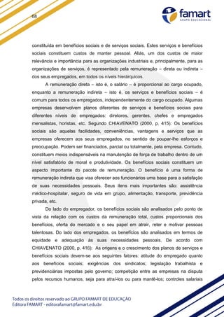 68
constituída em benefícios sociais e de serviços sociais. Estes serviços e benefícios
sociais constituem custos de manter pessoal. Aliás, um dos custos de maior
relevância e importância para as organizações industriais e, principalmente, para as
organizações de serviços, é representado pela remuneração – direta ou indireta –
dos seus empregados, em todos os níveis hierárquicos.
A remuneração direta – isto é, o salário – é proporcional ao cargo ocupado,
enquanto a remuneração indireta – isto é, os serviços e benefícios sociais – é
comum para todos os empregados, independentemente do cargo ocupado. Algumas
empresas desenvolvem planos diferentes de serviços e benefícios sociais para
diferentes níveis de empregados: diretores, gerentes, chefes e empregados
mensalistas, horistas, etc. Segundo CHIAVENATO (2000, p. 415): Os benefícios
sociais são aquelas facilidades, conveniências, vantagens e serviços que as
empresas oferecem aos seus empregados, no sentido de poupar-lhe esforços e
preocupação. Podem ser financiados, parcial ou totalmente, pela empresa. Contudo,
constituem meios indispensáveis na manutenção de força de trabalho dentro de um
nível satisfatório de moral e produtividade. Os benefícios sociais constituem um
aspecto importante do pacote de remuneração. O benefício é uma forma de
remuneração indireta que visa oferecer aos funcionários uma base para a satisfação
de suas necessidades pessoais. Seus itens mais importantes são: assistência
médico-hospitalar, seguro de vida em grupo, alimentação, transporte, previdência
privada, etc.
Do lado do empregador, os benefícios sociais são analisados pelo ponto de
vista da relação com os custos da remuneração total, custos proporcionais dos
benefícios, oferta do mercado e o seu papel em atrair, reter e motivar pessoas
talentosas. Do lado dos empregados, os benefícios são analisados em termos de
equidade e adequação às suas necessidades pessoais. De acordo com
CHIAVENATO (2000, p. 416): As origens e o crescimento dos planos de serviços e
benefícios sociais devem-se aos seguintes fatores: atitude do empregado quanto
aos benefícios sociais; exigências dos sindicatos; legislação trabalhista e
previdenciárias impostas pelo governo; competição entre as empresas na disputa
pelos recursos humanos, seja para atraí-los ou para mantê-los; controles salariais
 