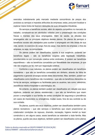69
exercidos indiretamente pelo mercado mediante concorrência de preços dos
produtos ou serviços e impostos atribuídos às empresas; estas, procuram localizar e
explorar meios lícitos de fazerem deduções de suas obrigações tributárias.
Os serviços e benefícios sociais, além do aspecto competitivo no mercado de
trabalho, constituem-se em atividades voltadas para a preservação das condições
físicas e mentais dos seus empregados. Além da saúde, as atitudes dos
empregados são os principais objetivos desses planos. Os planos de serviços e
benefícios sociais são planejados para auxiliar o empregado em três áreas de sua
vida, sendo: no exercício do cargo; fora do cargo, mas dentro da empresa; e fora da
empresa, ou seja, na comunidade.
Os planos podem ser classificados, quanto à sua exigência, podendo ser
benefícios legais – são os benefícios exigidos pela legislação trabalhista,
previdenciária ou por convenção coletiva entre sindicatos. E podem ser benefícios
espontâneos – são os benefícios concedidos por liberalidade das empresas, já que
não são exigidos por lei, nem por negociação coletiva.
Conforme a sua natureza, os planos podem ser classificados em benefícios
monetários – que são os benefícios concedidos em dinheiro, através da folha de
pagamento e gerando encargos sociais deles decorrentes. Mas, também, podem ser
classificados como benefícios não monetários – que são os benefícios oferecidos na
forma de serviços, vantagens ou facilidades para os usuários, tais como: refeitórios;
assistência médico-hospitalar e odontológica, etc.
No entanto, os planos também podem ser classificados em relação aos seus
objetivos, podendo ser planos assistenciais – que são os benefícios que visam
prover o empregado e sua família de certas condições de segurança e previdência
em casos de imprevistos ou emergência, muitas vezes, fora de seu controle ou de
sua vontade.
Os planos, quanto aos seus objetivos, podem ser classificados também como
planos recreativos – que são serviços e benefícios que visam proporcionar ao
colaborador condições de repouso, diversão, recreação, higiene mental ou lazer
construtivo e, em alguns casos, esses benefícios se estendem a toda família. Mas
os planos, quanto aos seus objetivos, também podem ser classificados como planos
 