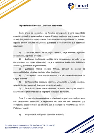 7
Importância Relativa das Diversas Capacidades
Cada grupo de operações ou funções corresponde a uma capacidade
especial necessária ao pessoal da empresa. Existem, dentro de uma empresa, todas
as seis funções citadas anteriormente. Cada uma dessas capacidades, ou funções,
repousa em um conjunto de aptidões, qualidades e conhecimentos que podem ser
resumidos:
1) Qualidades físicas: saúde, vigor, destreza, força muscular, agilidade,
coordenação, rapidez e precisão;
2) Qualidades intelectuais: aptidão para compreender, aprender e ter
discernimento (ou saber diferenciar), força e agilidades intelectuais, habilidade
analítica, julgamento e engenhosidade;
3) Qualidades morais: energia, firmeza, coragem de aceitar as
responsabilidades, iniciativa, decisão, tato e dignidade;
4) Cultura geral: conhecimentos variados que não são exclusivamente da
função exercida;
5) Conhecimentos especiais: relativos, unicamente, à função exercida,
seja ela técnica, comercial, financeira, administrativa etc.;
6) Experiência: conhecimento resultante da prática das funções, adquirido
na vivência de problemas reais e na própria realização de trabalho.
Esse é o conjunto de qualidades e conhecimentos que forma qualquer uma
das capacidades essenciais. A importância de cada um dos elementos que
compõem a capacidade que se relaciona com a natureza e a importância da função.
Podemos resumir:
1) A capacidade principal do operário é a técnica;
 