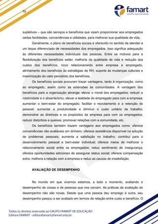 70
supletivos – que são serviços e benefícios que visam proporcionar aos empregados
certas facilidades, conveniências e utilidades, para melhorar sua qualidade de vida.
Geralmente, o plano de benefícios sociais é oferecido no sentido de atender a
um leque diferenciado de necessidades dos empregados. Isso significa adequação
às diferentes necessidades individuais das pessoas. Entre os motivos para a
flexibilização dos benefícios estão: melhoria da qualidade de vida e redução dos
custos dos benefícios, novo relacionamento entre empresa e empregado,
alinhamento dos benefícios às estratégias de RH, suporte às mudanças culturais e
maximização do valor percebido dos benefícios.
Os benefícios sociais procuram trazer vantagens, tanto à organização, como
ao empregado, assim como as extensões às comunidades. A vantagem dos
benefícios para a organização abrange: elevar o moral dos empregados; reduzir a
rotatividade e o absenteísmo; elevar a lealdade do empregado para com a empresa;
aumentar o bem-estar do empregado; facilitar o recrutamento e a retenção do
pessoal; aumentar a produtividade e diminuir o custo unitário de trabalho;
demonstrar as diretrizes e os propósitos da empresa para com os empregados;
reduzir distúrbios e queixas; promover relações com a comunidade, etc.
Os benefícios também trazem vantagens aos empregados como: oferece
conveniências não avaliáveis em dinheiro; oferece assistência disponível na solução
de problemas pessoais; aumenta a satisfação no trabalho; contribui para o
desenvolvimento pessoal e bem-estar individual; oferece meios de melhorar o
relacionamento social entre os empregados; reduz sentimento de insegurança;
oferece oportunidades adicionais de assegurar status social; oferece compensação
extra; melhora a relação com a empresa e reduz as causas de insatisfação.
AVALIAÇÃO DE DESEMPENHO
No mundo em que vivemos estamos, a todo o momento, avaliando o
desempenho de coisas e de pessoas que nos cercam. As práticas de avaliação do
desempenho não são novas. Desde que uma pessoa deu emprego à outra, seu
desempenho passou a ser avaliado em termos de relação entre custo e benefício. O
 