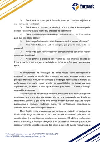 72
 Você está certo de que é bastante claro ao comunicar objetivos e
expectativas de resultados?
 Você conhece um a um os membros da sua equipe a ponto de poder
exercer o coaching e ajudá-los no seu processo de crescimento?
 Você tem certeza quanto ao comprometimento ou do que é necessário
para que isso possa ocorrer?
 Que competências estão presentes na sua equipe e quais não estão?
 Que habilidades, que nível de esforços, que grau de criatividade está
presente?
 Você pode fazer colocações sobre comportamentos sem sentir receios
ou ser alvo de críticas?
 Você garante o exercício dos valores da sua empresa atuando de
forma a manter a sua imagem e identidade em todas as ações, para dentro e para
fora?
O compromisso na construção de novas visões sobre desempenho é
essencial no modelo de gestão das empresas que veem pessoas como o seu
principal diferencial. Vincular essas visões a mudanças necessárias à melhoria da
performance empresarial requer ampliar as possibilidades de intervir no meio
organizacional, de forma a criar oportunidades para todos e buscar a sinergia
necessária ao sucesso.
Se avaliações de performance individual, no modelo mais tradicional gerente
empregado, um a um, não são capazes de mover a organização na direção do
crescimento coletivo, o que há de novo no viés recursos humanos capaz de romper
preconceitos e promover mudanças através do conhecimento necessário do
ambiente onde as decisões e ações ocorrem?
Reconhecido como um processo que expande a avaliação de performance
individual do antigo modelo “um a um” a um modelo “multifontes”, pois, uma das
características é a quantidade de envolvidos no processo (20 a 20 é o modelo mais
efetivo e aplicado), a Avaliação 360 graus é um processo de feedback que pode, se
responsavelmente aplicado, e dentro dos limites a que está sujeito, motivar para a
 