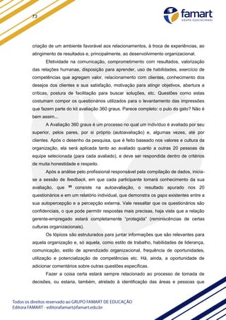 73
criação de um ambiente favorável aos relacionamentos, à troca de experiências, ao
atingimento de resultados e, principalmente, ao desenvolvimento organizacional.
Efetividade na comunicação, comprometimento com resultados, valorização
das relações humanas, disposição para aprender, uso de habilidades, exercício de
competências que agregam valor, relacionamento com clientes, conhecimento dos
desejos dos clientes e sua satisfação, motivação para atingir objetivos, abertura a
críticas, postura de facilitação para buscar soluções, etc. Questões como estas
costumam compor os questionários utilizados para o levantamento das impressões
que fazem parte do kit avaliação 360 graus. Parece completo: o pulo do gato? Não é
bem assim...
A Avaliação 360 graus é um processo no qual um indivíduo é avaliado por seu
superior, pelos pares, por si próprio (autoavaliação) e, algumas vezes, até por
clientes. Após o desenho da pesquisa, que é feito baseado nos valores e cultura da
organização, ela será aplicada tanto ao avaliado quanto a outras 20 pessoas da
equipe selecionada (para cada avaliado), e deve ser respondida dentro de critérios
de muita honestidade e respeito.
Após a análise pelo profissional responsável pela compilação de dados, inicia-
se a sessão de feedback, em que cada participante tomará conhecimento da sua
avaliação, que 95 consiste na autoavaliação, o resultado apurado nos 20
questionários e em um relatório individual, que demonstra os gaps existentes entre a
sua autopercepção e a percepção externa. Vale ressaltar que os questionários são
confidenciais, o que pode permitir respostas mais precisas, haja vista que a relação
gerente-empregado estará completamente “protegida” (reminiscências de certas
culturas organizacionais).
Os tópicos são estruturados para juntar informações que são relevantes para
aquela organização e, só aquela, como estilo de trabalho, habilidades de liderança,
comunicação, estilo de aprendizado organizacional, frequência de oportunidades,
utilização e potencialização de competências etc. Há, ainda, a oportunidade de
adicionar comentários sobre outras questões específicas.
Fazer a coisa certa estará sempre relacionado ao processo de tomada de
decisões, ou estaria, também, atrelado à identificação das áreas e pessoas que
 