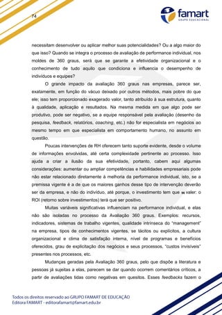 74
necessitam desenvolver ou aplicar melhor suas potencialidades? Ou a algo maior do
que isso? Quando se integra o processo de avaliação de performance individual, nos
moldes de 360 graus, será que se garante a efetividade organizacional e o
conhecimento de tudo aquilo que condiciona e influencia o desempenho de
indivíduos e equipes?
O grande impacto da avaliação 360 graus nas empresas, parece ser,
exatamente, em função do vácuo deixado por outros métodos, mais pobre do que
ele; isso tem proporcionado exagerado valor, tanto atribuído à sua estrutura, quanto
à qualidade, aplicação e resultados. Na mesma medida em que algo pode ser
produtivo, pode ser negativo, se a equipe responsável pela avaliação (desenho da
pesquisa, feedback, relatórios, coaching, etc.) não for especialista em negócios ao
mesmo tempo em que especialista em comportamento humano, no assunto em
questão.
Poucas intervenções de RH oferecem tanto suporte evidente, desde o volume
de informações envolvidas, até certa complexidade pertinente ao processo. Isso
ajuda a criar a ilusão da sua efetividade, portanto, cabem aqui algumas
considerações: aumentar ou ampliar competências e habilidades empresariais pode
não estar relacionado diretamente à melhoria da performance individual, isto, se a
premissa vigente é a de que os maiores ganhos desse tipo de intervenção deverão
ser da empresa, e não do indivíduo, até porque, o investimento tem que 96 valer: o
ROI (retorno sobre investimentos) terá que ser positivo.
Muitas variáveis significativas influenciam na performance individual, e elas
não são isoladas no processo da Avaliação 360 graus. Exemplos: recursos,
indicadores, sistemas de trabalho vigentes, qualidade intrínseca do “management”
na empresa, tipos de conhecimentos vigentes, se tácitos ou explícitos, a cultura
organizacional e clima de satisfação interna, nível de programas e benefícios
oferecidos, grau de explicitação dos negócios e seus processos, “custos invisíveis”
presentes nos processos, etc.
Mudanças geradas pela Avaliação 360 graus, pelo que dispõe a literatura e
pessoas já sujeitas a elas, parecem se dar quando ocorrem comentários críticos, a
partir de avaliações tidas como negativas em quesitos. Esses feedbacks fazem o
 