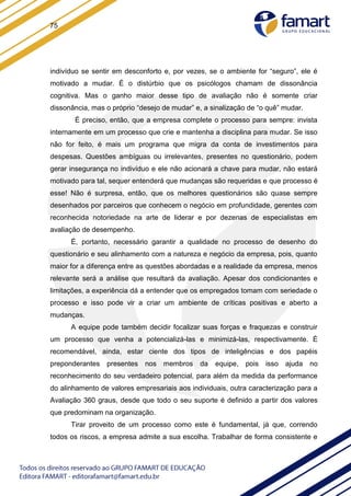75
indivíduo se sentir em desconforto e, por vezes, se o ambiente for “seguro”, ele é
motivado a mudar. É o distúrbio que os psicólogos chamam de dissonância
cognitiva. Mas o ganho maior desse tipo de avaliação não é somente criar
dissonância, mas o próprio “desejo de mudar” e, a sinalização de “o quê” mudar.
É preciso, então, que a empresa complete o processo para sempre: invista
internamente em um processo que crie e mantenha a disciplina para mudar. Se isso
não for feito, é mais um programa que migra da conta de investimentos para
despesas. Questões ambíguas ou irrelevantes, presentes no questionário, podem
gerar insegurança no indivíduo e ele não acionará a chave para mudar, não estará
motivado para tal, sequer entenderá que mudanças são requeridas e que processo é
esse! Não é surpresa, então, que os melhores questionários são quase sempre
desenhados por parceiros que conhecem o negócio em profundidade, gerentes com
reconhecida notoriedade na arte de liderar e por dezenas de especialistas em
avaliação de desempenho.
É, portanto, necessário garantir a qualidade no processo de desenho do
questionário e seu alinhamento com a natureza e negócio da empresa, pois, quanto
maior for a diferença entre as questões abordadas e a realidade da empresa, menos
relevante será a análise que resultará da avaliação. Apesar dos condicionantes e
limitações, a experiência dá a entender que os empregados tomam com seriedade o
processo e isso pode vir a criar um ambiente de críticas positivas e aberto a
mudanças.
A equipe pode também decidir focalizar suas forças e fraquezas e construir
um processo que venha a potencializá-las e minimizá-las, respectivamente. É
recomendável, ainda, estar ciente dos tipos de inteligências e dos papéis
preponderantes presentes nos membros da equipe, pois isso ajuda no
reconhecimento do seu verdadeiro potencial, para além da medida da performance
do alinhamento de valores empresariais aos individuais, outra caracterização para a
Avaliação 360 graus, desde que todo o seu suporte é definido a partir dos valores
que predominam na organização.
Tirar proveito de um processo como este é fundamental, já que, correndo
todos os riscos, a empresa admite a sua escolha. Trabalhar de forma consistente e
 