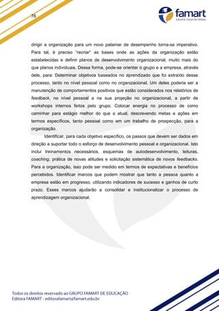 76
dirigir a organização para um novo patamar de desempenho torna-se imperativo.
Para tal, é preciso “recriar” as bases onde as ações da organização estão
estabelecidas e definir planos de desenvolvimento organizacional, muito mais do
que planos individuais. Dessa forma, pode-se orientar o grupo e a empresa, através
dele, para: Determinar objetivos baseados no aprendizado que foi extraído desse
processo, tanto no nível pessoal como no organizacional. Um deles poderia ser a
manutenção de comportamentos positivos que estão considerados nos relatórios de
feedback, no nível pessoal a na sua projeção no organizacional, a partir de
workshops internos feitos pelo grupo. Colocar energia no processo de como
caminhar para estágio melhor do que o atual, descrevendo metas e ações em
termos específicos, tanto pessoal como em um trabalho de prospecção, para a
organização.
Identificar, para cada objetivo específico, os passos que devem ser dados em
direção a suportar todo o esforço de desenvolvimento pessoal e organizacional. Isto
inclui treinamentos necessários, esquemas de autodesenvolvimento, leituras,
coaching, prática de novas atitudes e solicitação sistemática de novos feedbacks.
Para a organização, isso pode ser medido em termos de expectativas e benefícios
percebidos. Identificar marcos que podem mostrar que tanto a pessoa quanto a
empresa estão em progresso, utilizando indicadores de sucesso e ganhos de curto
prazo. Esses marcos ajudarão a consolidar e institucionalizar o processo de
aprendizagem organizacional.
 