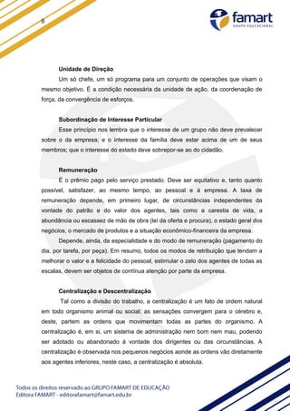 9
Unidade de Direção
Um só chefe, um só programa para um conjunto de operações que visam o
mesmo objetivo. É a condição necessária da unidade de ação, da coordenação de
força, da convergência de esforços.
Subordinação de Interesse Particular
Esse princípio nos lembra que o interesse de um grupo não deve prevalecer
sobre o da empresa; e o interesse da família deve estar acima de um de seus
membros; que o interesse do estado deve sobrepor-se ao do cidadão.
Remuneração
É o prêmio pago pelo serviço prestado. Deve ser equitativo e, tanto quanto
possível, satisfazer, ao mesmo tempo, ao pessoal e à empresa. A taxa de
remuneração depende, em primeiro lugar, de circunstâncias independentes da
vontade do patrão e do valor dos agentes, tais como a carestia de vida, a
abundância ou escassez de mão de obra (lei da oferta e procura), o estado geral dos
negócios, o mercado de produtos e a situação econômico-financeira da empresa.
Depende, ainda, da especialidade e do modo de remuneração (pagamento do
dia, por tarefa, por peça). Em resumo, todos os modos de retribuição que tendam a
melhorar o valor e a felicidade do pessoal, estimular o zelo dos agentes de todas as
escalas, devem ser objetos de contínua atenção por parte da empresa.
Centralização e Descentralização
Tal como a divisão do trabalho, a centralização é um fato de ordem natural
em todo organismo animal ou social; as sensações convergem para o cérebro e,
deste, partem as ordens que movimentam todas as partes do organismo. A
centralização é, em si, um sistema de administração nem bom nem mau, podendo
ser adotado ou abandonado à vontade dos dirigentes ou das circunstâncias. A
centralização é observada nos pequenos negócios aonde as ordens vão diretamente
aos agentes inferiores, neste caso, a centralização é absoluta.
 