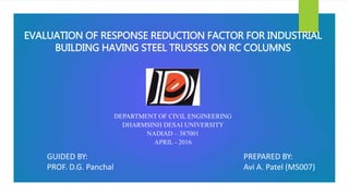 EVALUATION OF RESPONSE REDUCTION FACTOR FOR INDUSTRIAL
BUILDING HAVING STEEL TRUSSES ON RC COLUMNS
PREPARED BY:
Avi A. Patel (MS007)
GUIDED BY:
PROF. D.G. Panchal
DEPARTMENT OF CIVIL ENGINEERING
DHARMSINH DESAI UNIVERSITY
NADIAD – 387001
APRIL - 2016
 