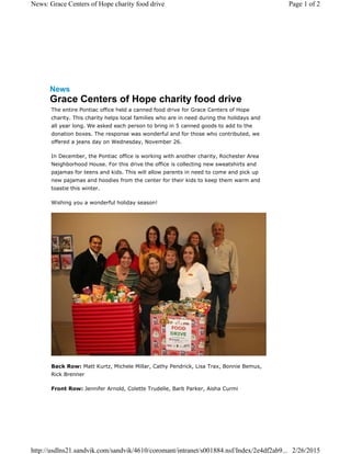 News
Grace Centers of Hope charity food drive
The entire Pontiac office held a canned food drive for Grace Centers of Hope
charity. This charity helps local families who are in need during the holidays and
all year long. We asked each person to bring in 5 canned goods to add to the
donation boxes. The response was wonderful and for those who contributed, we
offered a jeans day on Wednesday, November 26.
In December, the Pontiac office is working with another charity, Rochester Area
Neighborhood House. For this drive the office is collecting new sweatshirts and
pajamas for teens and kids. This will allow parents in need to come and pick up
new pajamas and hoodies from the center for their kids to keep them warm and
toastie this winter.
Wishing you a wonderful holiday season!
Back Row: Matt Kurtz, Michele Millar, Cathy Pendrick, Lisa Trax, Bonnie Bemus,
Rick Brenner
Front Row: Jennifer Arnold, Colette Trudelle, Barb Parker, Aisha Curmi
Page 1 of 2News: Grace Centers of Hope charity food drive
2/26/2015http://usdlns21.sandvik.com/sandvik/4610/coromant/intranet/s001884.nsf/Index/2e4df2ab9...
 
