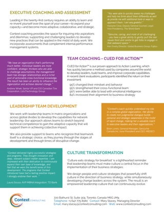 720 Bathurst St, Suite 304, Toronto, Canada M6G 2M4
Telephone: +1 647 775 8180 Contact: Mary Stacey, Managing Director
Email: mary.stacey@contextconsulting.com Web: www.contextconsulting.com
TEAM COACHING - CUED FOR ACTION™
CUED for Action™ is our proven approach to Action Learning, which
has quickly become a method used by companies around the world
to develop leaders, build teams, and improve corporate capabilities.
In recent client evaluations, participants identified the return on their
investment:
95% changed their mindset and behavior
95% strengthened their cross-functional team
90% were better able to lead with emotional intelligence
84% increased their alignment to business strategy
“We have an organization that’s performing
much better. Individual leaders are more
confident, strategic thinkers who are able
to challenge assumptions; the management
team has stronger relationships and a richer
pool of actionable cross-functional knowledge.
The result has been an ability to influence the
organization and achieve desired change.”
Andrew Wnek, Senior VP and CIO Canadian Tire
Corporation, Ltd.cTechnology Group
LEADERSHIP TEAM DEVELOPMENT
We work with leadership teams in matrix organizations and
across global divides to develop the capabilities for network
leadership. Our approach allows teams to stretch beyond
technical competence to gain the adaptive capacity that will
support them in achieving collective impact.
We also provide support to teams who recognize that teamwork
itself is a strategic choice, as they journey through the stages of
development and through times of disruptive change.
“Context’s coach quickly understood my role
in a complex global organization. Her ability
to create non-judgmental dialogue builds
personal and strategic awareness in the midst
of rapid change, making her a valuable coach
to executive leaders and their organizations.”
Brian Lewis, General Manager, Genzyme
Canada Inc. (now President and CEO, MEDEC)
CULTURE TRANSFORMATION
‘Culture eats strategy for breakfast’ is a lighthearted reminder
that leadership teams must make culture a central focus in the
implementation of their business strategies.
We design people and culture strategies that powerfully shift
culture in the direction of business strategy, while simultaneously
developing change leaders across the system. The result is an
empowered leadership culture that can continuously evolve.
“Context delivered highly successful strategies
and programs. They brought innovation and
deep, relevant subject matter expertise. I am
impressed with their dedication to continuously
expand their own base of knowledge, and
feel that we were the beneficiaries of this
development. The programs that Context
introduced have had a lasting positive impact.
I strongly endorse their work. ”
Laura Sousa, AVP MBNA Integration, TD Bank
“You were able to quickly assess my challenges
and help me think about them differently as well
as provide me with additional tools or ways to
approach them. I am very grateful.”
Hassane Cisse, Deputy General Counsel, Legal
Vice Presidency, The World Bank
“Genuine, caring, and most of all challenging
– you have a great ability to gently pull the real
issues front and centre to get folks to engage in
that awkward space.”
Ken Overly Director, Global Business Group, Fujitsu
EXECUTIVE COACHING AND ASSESSMENT
Leading in the twenty-first century requires an ability to learn and
re-invent yourself over the span of your career—to expand your
capacity—and become more adaptive, collaborative, and strategic.
Context coaching provides the space for inquiring into aspirations
and dilemmas; supporting and challenging leaders to develop
new practices that can be applied in the midst of daily work. We
incorporate assessments that complement internal performance
management systems.
 