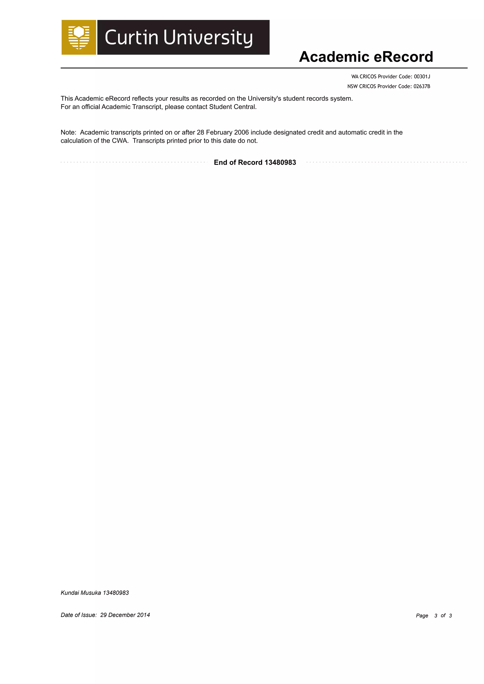Academic eRecord
WA CRICOS Provider Code: 00301J
NSW CRICOS Provider Code: 02637B
This Academic eRecord reflects your results as recorded on the University's student records system.
For an official Academic Transcript, please contact Student Central.
End of Record 13480983
Note: Academic transcripts printed on or after 28 February 2006 include designated credit and automatic credit in the
calculation of the CWA. Transcripts printed prior to this date do not.
Kundai Musuka 13480983
Date of Issue: 29 December 2014 Page 3 of 3
 