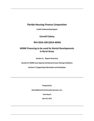  
 
 
 
 
Florida Housing Finance Corporation 
 
Credit Underwriting Report 
 
 
Cornell Colony 
 
 RFA 2014‐109 (2014‐404H) 
 
HOME Financing to be used for Rental Developments  
in Rural Areas 
 
 
Section A:   Report Summary 
 
Section B: HOME Loan Special and General Loan Closing Conditions  
 
Section C: Supporting Information and Schedules 
 
 
 
 
 
 
 
Prepared by 
 
AmeriNational Community Services, Inc. 
 
Final Report 
 
April 24, 2015 
 
 
 
 
 