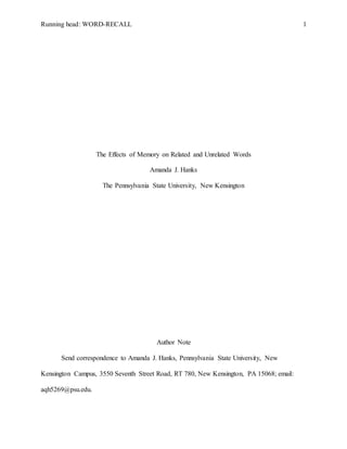 Running head: WORD-RECALL 1
The Effects of Memory on Related and Unrelated Words
Amanda J. Hanks
The Pennsylvania State University, New Kensington
Author Note
Send correspondence to Amanda J. Hanks, Pennsylvania State University, New
Kensington Campus, 3550 Seventh Street Road, RT 780, New Kensington, PA 15068; email:
aqh5269@psu.edu.
 