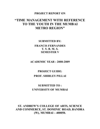 PROJECT REPORT ON
“TIME MANAGEMENT WITH REFERENCE
TO THE YOUTH IN THE MUMBAI
METRO REGION”
SUBMITTED BY:
FRANCIS FERNANDES
T. Y. B. M. S.
SEMESTER V
ACADEMIC YEAR : 2008-2009
PROJECT GUIDE:
PROF. SHIRLEY PILLAI
SUBMITTED TO :
UNIVERSITY OF MUMBAI
ST. ANDREW’S COLLEGE OF ARTS, SCIENCE
AND COMMERCE, ST. DOMINIC ROAD, BANDRA
(W), MUMBAI – 400050.
 