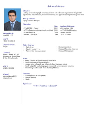 Ashwani Kumar
Objective:
Looking for a challenging & rewarding position with a dynamic organization that provides
opportunities for continuous professional learning and application of my knowledge and skill.
Area of Interest:
Equity Research Analysis
Education:
CFA LEVEL 1 Passed
Year
2015
Institute/University
CFA institute USA
Date of Birth:
April 19, 1993
NIC #
45102-8386311-3
ACCA (2 paper remaining) (result awaiting) 2016 ACCA United Kingdom.
INTERMIDIATE 2010 B.I.S.E. Sukkur
MATRICULATION 2008 B.I.S.E. Sukkur
Marital Status:
Single
Address:
Flat # 8, Plot # 34C, 13th
Commercial Street, Phase
II Ext. DHA, Karachi.
Major Courses:
 Derivatives
 Eq u i t y An a l ys i s
 Po r t f o li o M a n a ge me n t
Skills:
 Good Verbal & Written Communication Skills.
 Proficient in use of Microsoft Office.
 Fix income analysis
 Financial Reporting Analysis
 Financial Management
Cell #
0313-2929829
E-mail:
ashwani.kumar2929
@gmail.com
 Always strive efficiently and effectively for a Maximum output.
 Easily adoptable to challenging environment & adverse pressure situation.
 Stimulating Leadership & Team Building Abilities.
Interests:
 Reading Books & Newspapers.
 Internet Surfing.
 Music.
References:
“will be furnished on demand”
 
