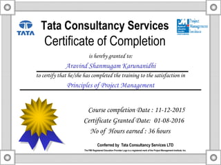 Tata Consultancy Services
Certificate of Completion
is hereby granted to:
Aravind Shanmugam Karunanidhi
to certify that he/she has completed the training to the satisfaction in
Principles of Project Management
Course completion Date : 11-12-2015
Certificate Granted Date: 01-08-2016
No of Hours earned : 36 hours
Conferred by Tata Consultancy Services LTD
The PMI Registered Education Provider Logo is a registered mark of the Project Management Institute, Inc.
 
