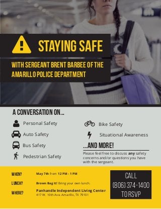 StayinG Safe
WITH sERGEANT bRENT bARBEE OF the
aMARILLO pOLICE dEPARTMENT
When? May 7th from 12 PM - 1 PM
where? Panhandle Independent Living Center
417 W. 10th Ave. Amarillo, TX 79101
lUNCH? Brown Bag It! Bring your own lunch.
A CoNversation On...
 Personal Safety
 Situational Awareness
 Bus Safety
Pedestrian Safety
 Auto Safety
...and more!
 Bike Safety
Please feel free to discuss any safety
concerns and/or questions you have
with the sergeant.
Call
(806) 374-1400
to RSVP
 