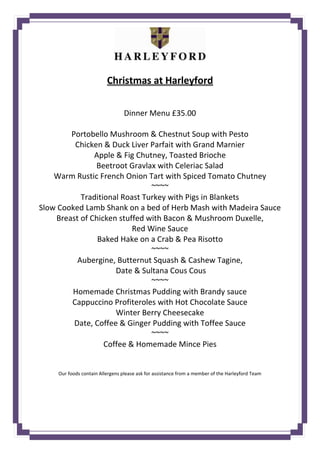 Christmas at Harleyford
Dinner Menu £35.00
Portobello Mushroom & Chestnut Soup with Pesto
Chicken & Duck Liver Parfait with Grand Marnier
Apple & Fig Chutney, Toasted Brioche
Beetroot Gravlax with Celeriac Salad
Warm Rustic French Onion Tart with Spiced Tomato Chutney
~~~~
Traditional Roast Turkey with Pigs in Blankets
Slow Cooked Lamb Shank on a bed of Herb Mash with Madeira Sauce
Breast of Chicken stuffed with Bacon & Mushroom Duxelle,
Red Wine Sauce
Baked Hake on a Crab & Pea Risotto
~~~~
Aubergine, Butternut Squash & Cashew Tagine,
Date & Sultana Cous Cous
~~~~
Homemade Christmas Pudding with Brandy sauce
Cappuccino Profiteroles with Hot Chocolate Sauce
Winter Berry Cheesecake
Date, Coffee & Ginger Pudding with Toffee Sauce
~~~~
Coffee & Homemade Mince Pies
Our foods contain Allergens please ask for assistance from a member of the Harleyford Team
 