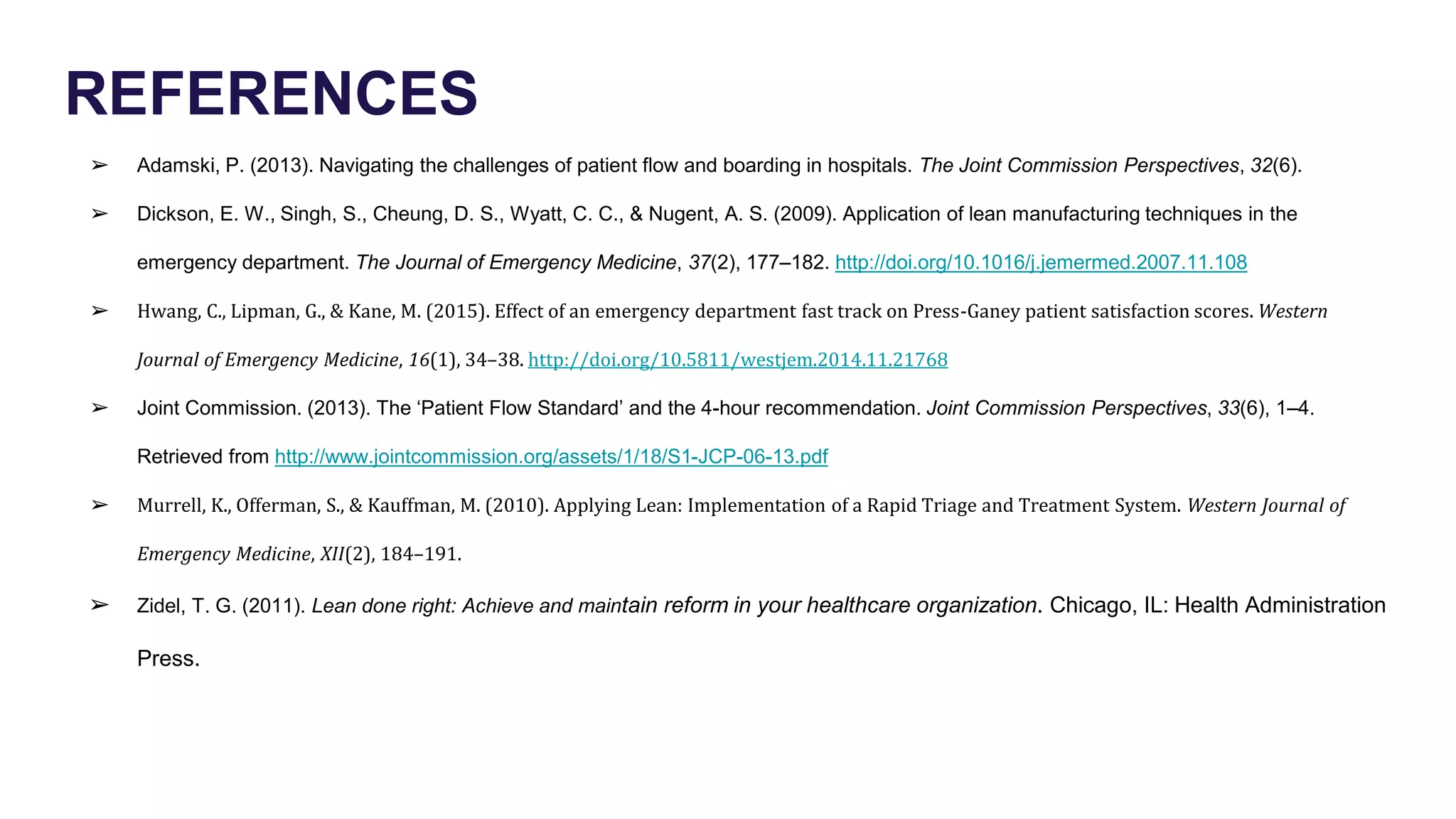 REFERENCES
➢ Adamski, P. (2013). Navigating the challenges of patient flow and boarding in hospitals. The Joint Commission Perspectives, 32(6).
➢ Dickson, E. W., Singh, S., Cheung, D. S., Wyatt, C. C., & Nugent, A. S. (2009). Application of lean manufacturing techniques in the
emergency department. The Journal of Emergency Medicine, 37(2), 177–182. http://doi.org/10.1016/j.jemermed.2007.11.108
➢ Hwang, C., Lipman, G., & Kane, M. (2015). Effect of an emergency department fast track on Press-Ganey patient satisfaction scores. Western
Journal of Emergency Medicine, 16(1), 34–38. http://doi.org/10.5811/westjem.2014.11.21768
➢ Joint Commission. (2013). The ‘Patient Flow Standard’ and the 4-hour recommendation. Joint Commission Perspectives, 33(6), 1–4.
Retrieved from http://www.jointcommission.org/assets/1/18/S1-JCP-06-13.pdf
➢ Murrell, K., Offerman, S., & Kauffman, M. (2010). Applying Lean: Implementation of a Rapid Triage and Treatment System. Western Journal of
Emergency Medicine, XII(2), 184–191.
➢ Zidel, T. G. (2011). Lean done right: Achieve and maintain reform in your healthcare organization. Chicago, IL: Health Administration
Press.
 