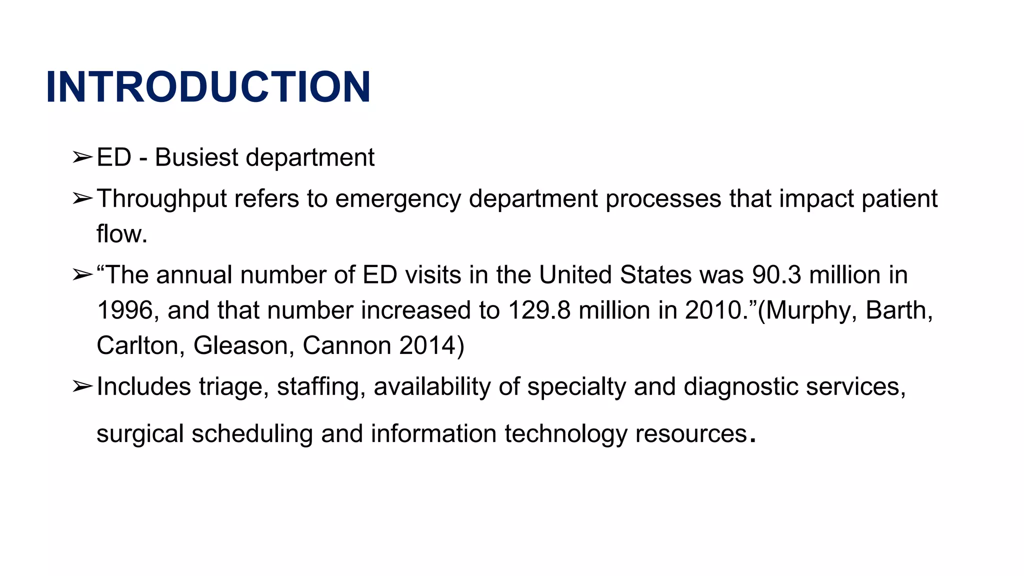 INTRODUCTION
➢ED - Busiest department
➢Throughput refers to emergency department processes that impact patient
flow.
➢“The annual number of ED visits in the United States was 90.3 million in
1996, and that number increased to 129.8 million in 2010.”(Murphy, Barth,
Carlton, Gleason, Cannon 2014)
➢Includes triage, staffing, availability of specialty and diagnostic services,
surgical scheduling and information technology resources.
 