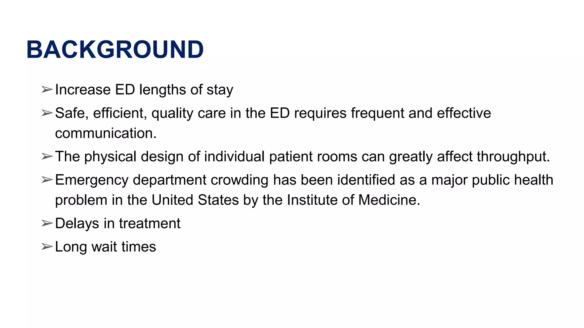 BACKGROUND
➢Increase ED lengths of stay
➢Safe, efficient, quality care in the ED requires frequent and effective
communication.
➢The physical design of individual patient rooms can greatly affect throughput.
➢Emergency department crowding has been identified as a major public health
problem in the United States by the Institute of Medicine.
➢Delays in treatment
➢Long wait times
 