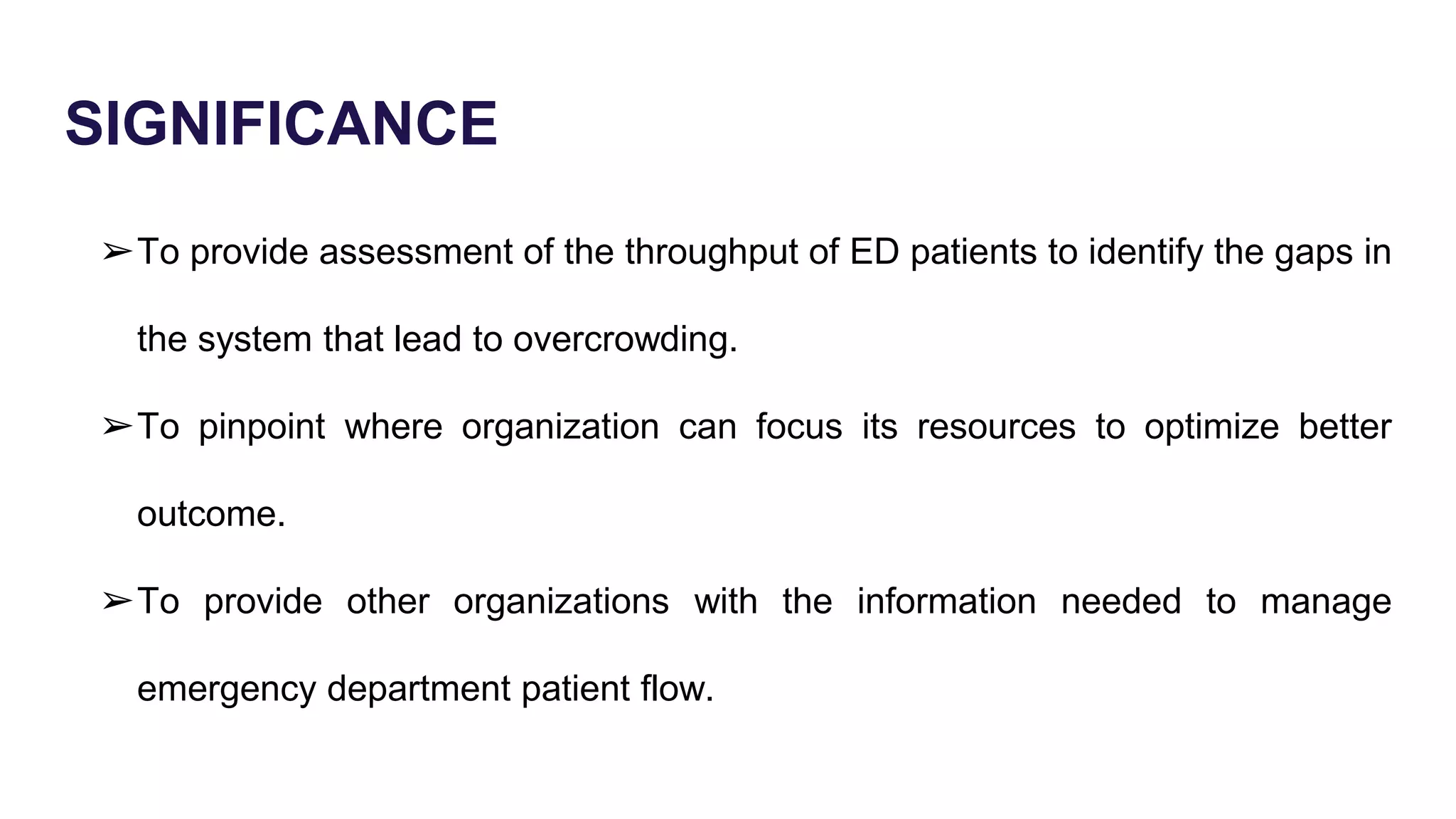 SIGNIFICANCE
➢To provide assessment of the throughput of ED patients to identify the gaps in
the system that lead to overcrowding.
➢To pinpoint where organization can focus its resources to optimize better
outcome.
➢To provide other organizations with the information needed to manage
emergency department patient flow.
 