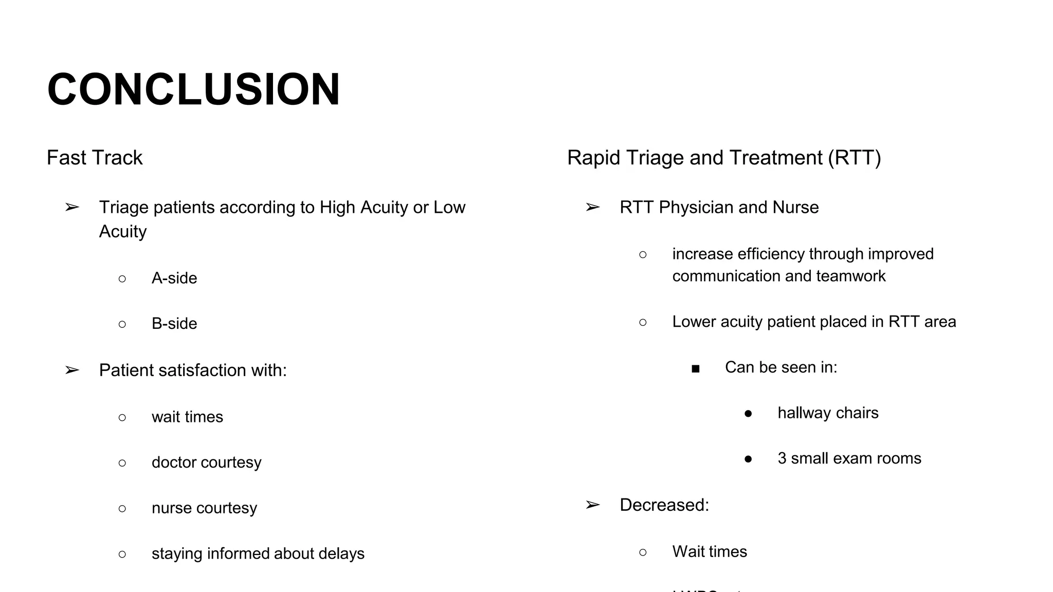 CONCLUSION
Fast Track
➢ Triage patients according to High Acuity or Low
Acuity
○ A-side
○ B-side
➢ Patient satisfaction with:
○ wait times
○ doctor courtesy
○ nurse courtesy
○ staying informed about delays
Rapid Triage and Treatment (RTT)
➢ RTT Physician and Nurse
○ increase efficiency through improved
communication and teamwork
○ Lower acuity patient placed in RTT area
■ Can be seen in:
● hallway chairs
● 3 small exam rooms
➢ Decreased:
○ Wait times
 